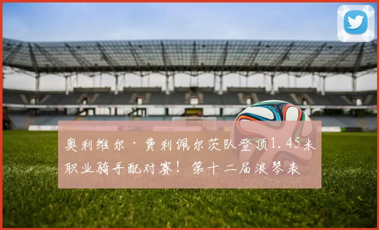 奥利维尔·费利佩尔茨队登顶1.45米职业骑手配对赛！第十二届浪琴表北京国际马术大师赛高潮迭起＂